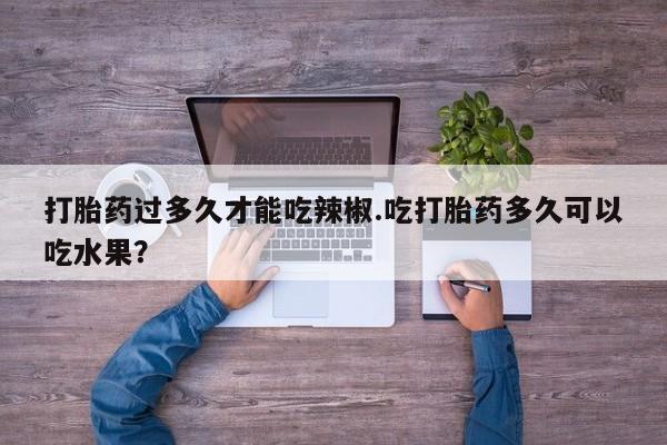打胎药在线付款打胎药过多久才能吃辣椒.吃打胎药多久可以吃水果？