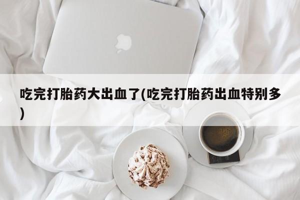 打胎药在线付款吃完打胎药大出血了(吃完打胎药出血特别多)