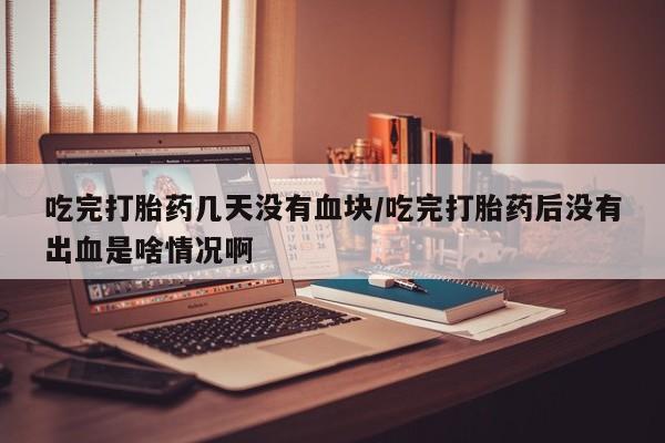 打胎药在线付款吃完打胎药几天没有血块/吃完打胎药后没有出血是啥情况啊