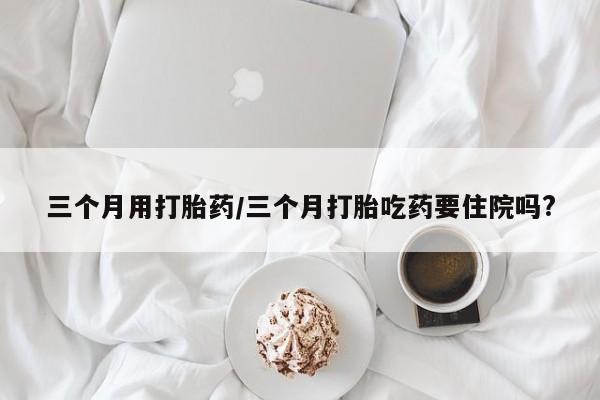 打胎药在线付款三个月用打胎药/三个月打胎吃药要住院吗?
