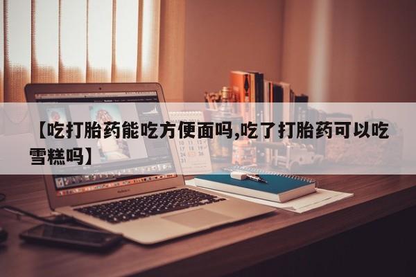 打胎药在线付款【吃打胎药能吃方便面吗,吃了打胎药可以吃雪糕吗】