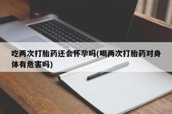 打胎药在线付款吃两次打胎药还会怀孕吗(喝两次打胎药对身体有危害吗)