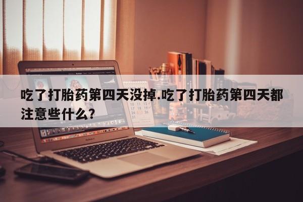 打胎药在线付款吃了打胎药第四天没掉.吃了打胎药第四天都注意些什么？
