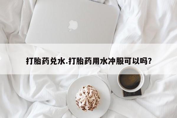 打胎药在线付款打胎药兑水.打胎药用水冲服可以吗？
