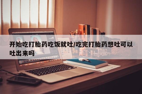 打胎药在线付款开始吃打胎药吃饭就吐/吃完打胎药想吐可以吐出来吗