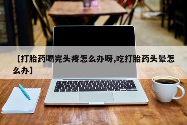 打胎药在线付款【打胎药喝完头疼怎么办呀,吃打胎药头晕怎么办】