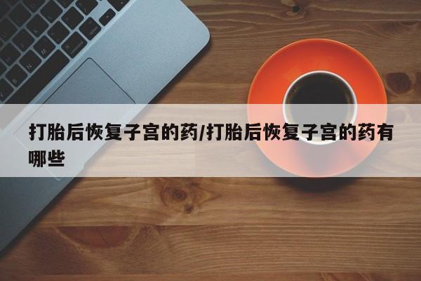 打胎药在线付款打胎后恢复子宫的药/打胎后恢复子宫的药有哪些