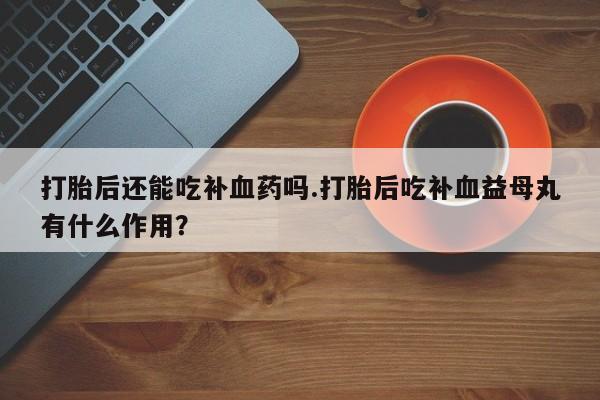 打胎药在线付款打胎后还能吃补血药吗.打胎后吃补血益母丸有什么作用？