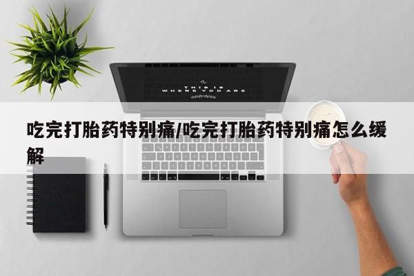 打胎药在线付款吃完打胎药特别痛/吃完打胎药特别痛怎么缓解