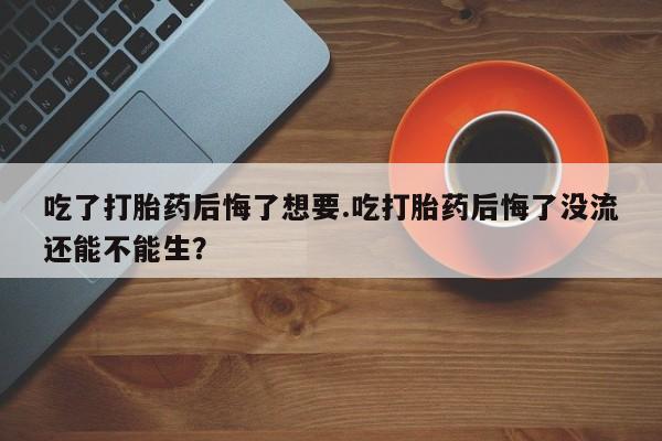 打胎药在线付款吃了打胎药后悔了想要.吃打胎药后悔了没流还能不能生？