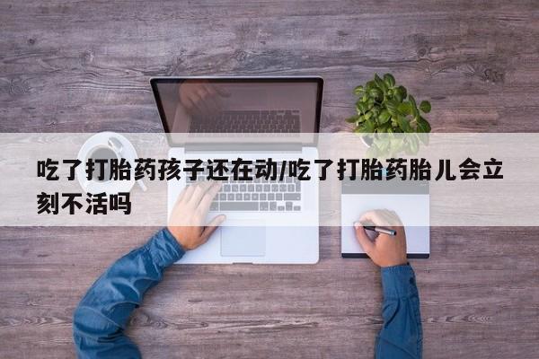 打胎药在线付款吃了打胎药孩子还在动/吃了打胎药胎儿会立刻不活吗