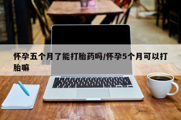打胎药在线付款怀孕五个月了能打胎药吗/怀孕5个月可以打胎嘛