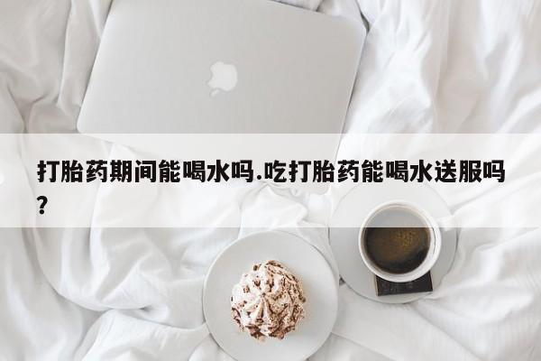 打胎药在线付款打胎药期间能喝水吗.吃打胎药能喝水送服吗？