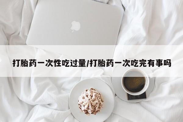 打胎药在线付款打胎药一次性吃过量/打胎药一次吃完有事吗