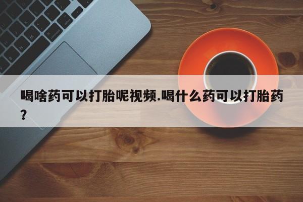 打胎药在线付款喝啥药可以打胎呢视频.喝什么药可以打胎药？