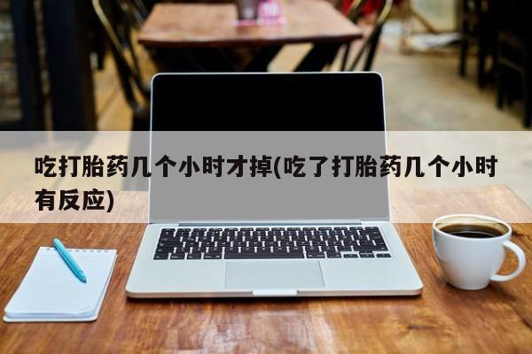 打胎药在线付款吃打胎药几个小时才掉(吃了打胎药几个小时有反应)