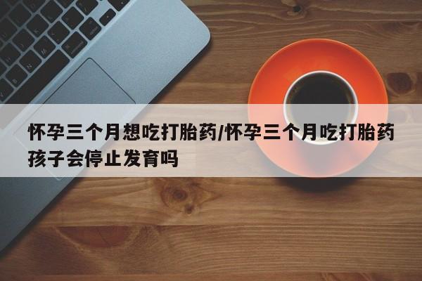 打胎药在线付款怀孕三个月想吃打胎药/怀孕三个月吃打胎药孩子会停止发育吗