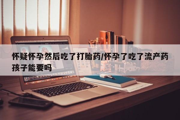 打胎药在线付款怀疑怀孕然后吃了打胎药/怀孕了吃了流产药孩子能要吗