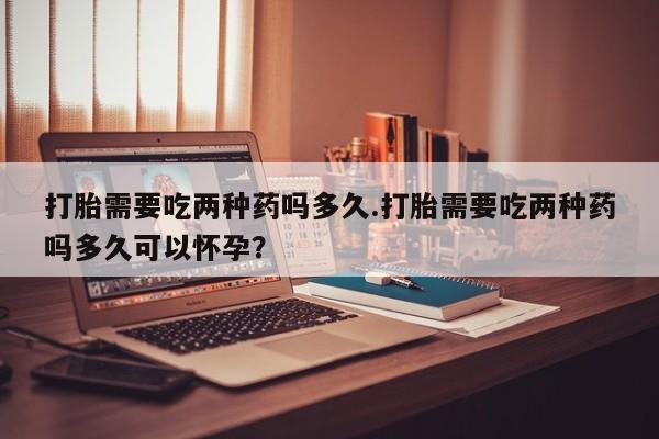 打胎药在线付款打胎需要吃两种药吗多久.打胎需要吃两种药吗多久可以怀孕？
