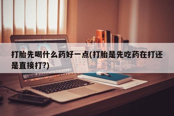 打胎药在线付款打胎先喝什么药好一点(打胎是先吃药在打还是直接打?)