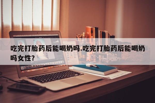 打胎药在线付款吃完打胎药后能喝奶吗.吃完打胎药后能喝奶吗女性？