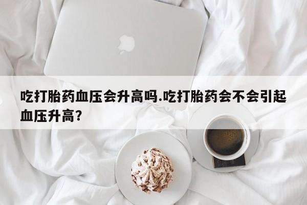 打胎药在线付款吃打胎药血压会升高吗.吃打胎药会不会引起血压升高？