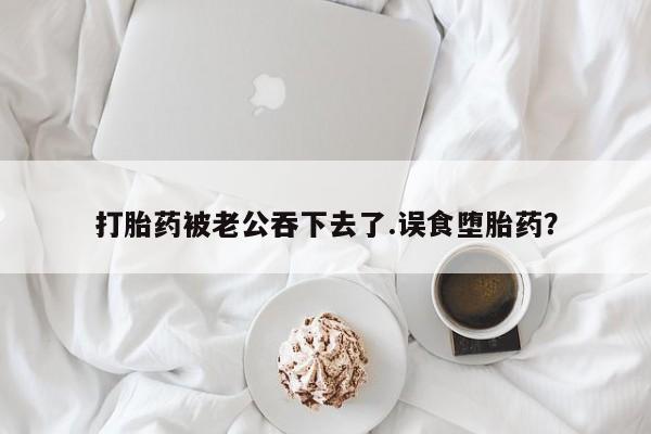 打胎药在线付款打胎药被老公吞下去了.误食堕胎药？