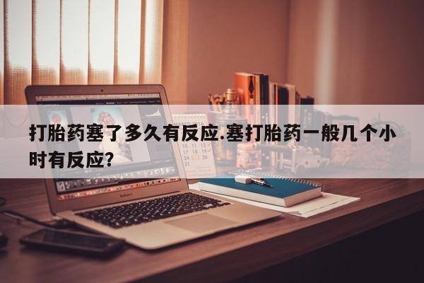 打胎药在线付款打胎药塞了多久有反应.塞打胎药一般几个小时有反应？