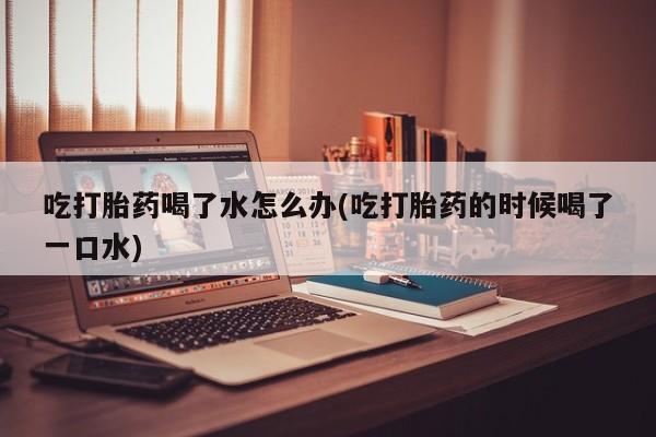 打胎药在线付款吃打胎药喝了水怎么办(吃打胎药的时候喝了一口水)