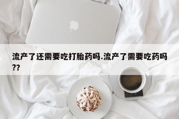 打胎药在线付款流产了还需要吃打胎药吗.流产了需要吃药吗?？