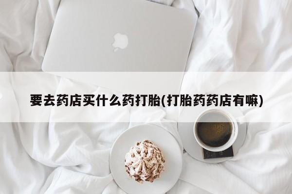打胎药在线付款要去药店买什么药打胎(打胎药药店有嘛)