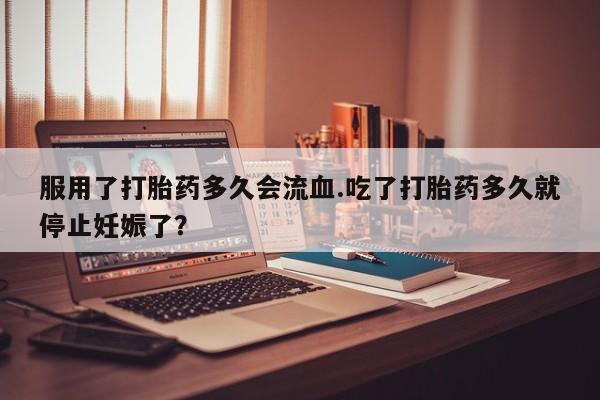 打胎药在线付款服用了打胎药多久会流血.吃了打胎药多久就停止妊娠了？