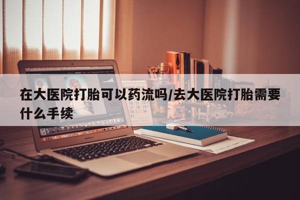 打胎药在线付款在大医院打胎可以药流吗/去大医院打胎需要什么手续