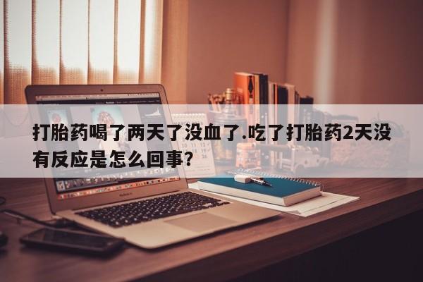 打胎药在线付款打胎药喝了两天了没血了.吃了打胎药2天没有反应是怎么回事？
