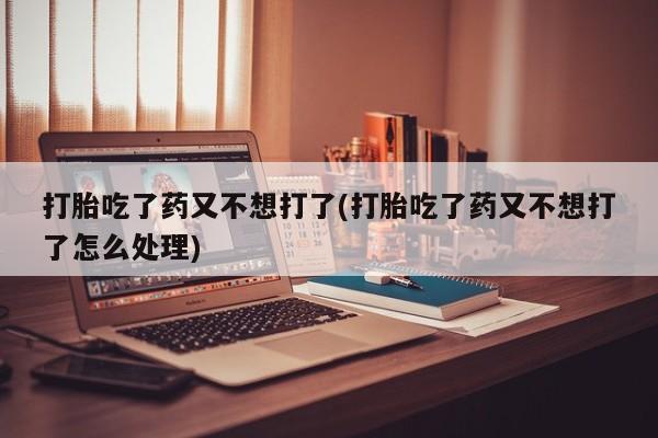 打胎药在线付款打胎吃了药又不想打了(打胎吃了药又不想打了怎么处理)