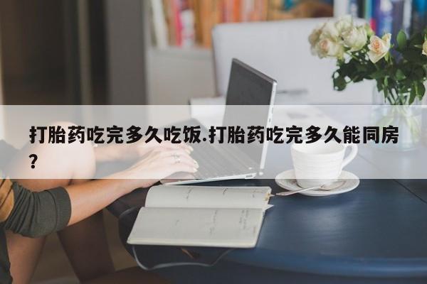 打胎药在线付款打胎药吃完多久吃饭.打胎药吃完多久能同房？