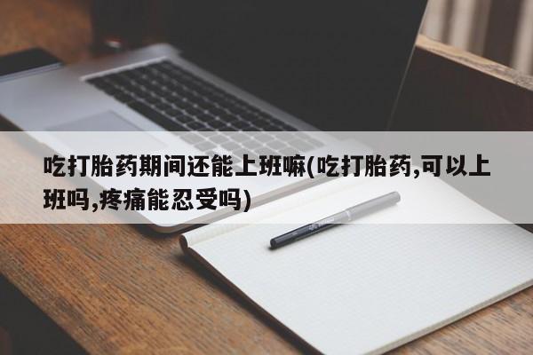 打胎药在线付款吃打胎药期间还能上班嘛(吃打胎药,可以上班吗,疼痛能忍受吗)