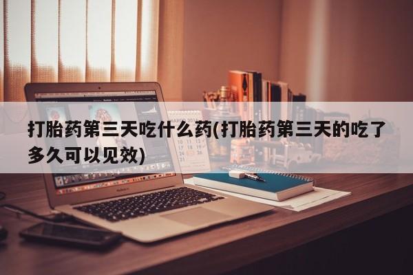 打胎药在线付款打胎药第三天吃什么药(打胎药第三天的吃了多久可以见效)