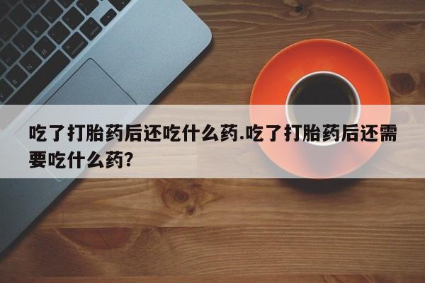 打胎药在线付款吃了打胎药后还吃什么药.吃了打胎药后还需要吃什么药？