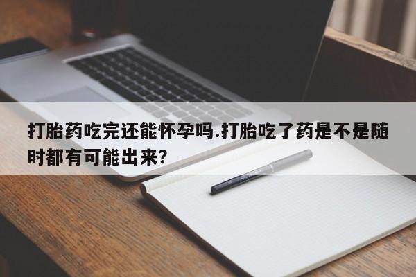 打胎药在线付款打胎药吃完还能怀孕吗.打胎吃了药是不是随时都有可能出来？