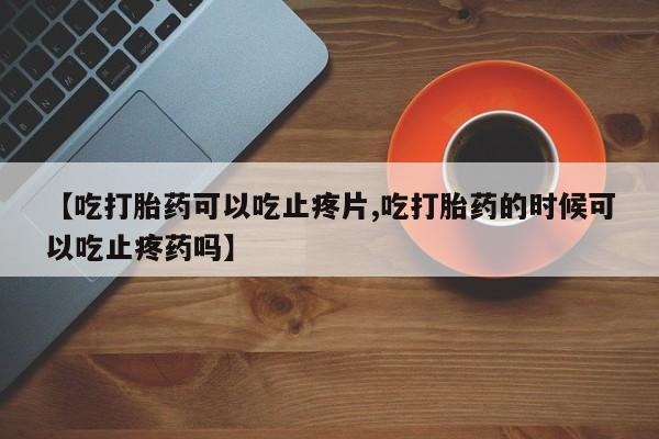 打胎药在线付款【吃打胎药可以吃止疼片,吃打胎药的时候可以吃止疼药吗】
