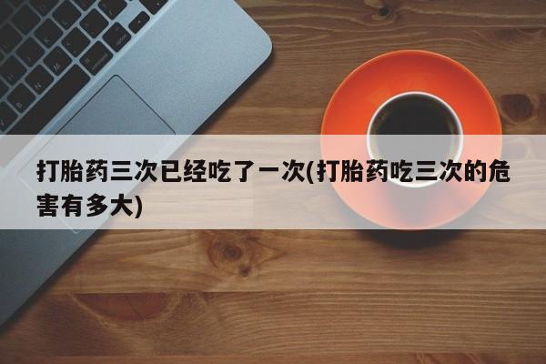 打胎药在线付款打胎药三次已经吃了一次(打胎药吃三次的危害有多大)