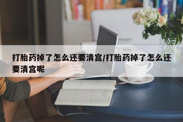打胎药在线付款打胎药掉了怎么还要清宫/打胎药掉了怎么还要清宫呢