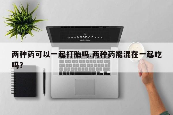 打胎药在线付款两种药可以一起打胎吗.两种药能混在一起吃吗？