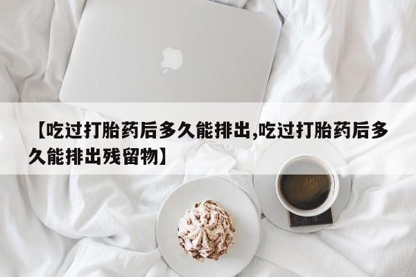打胎药在线付款【吃过打胎药后多久能排出,吃过打胎药后多久能排出残留物】