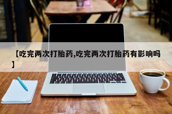 打胎药在线付款【吃完两次打胎药,吃完两次打胎药有影响吗】