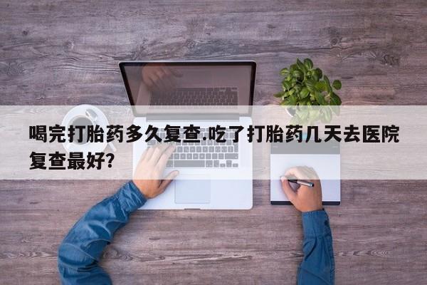 打胎药在线付款喝完打胎药多久复查.吃了打胎药几天去医院复查最好？