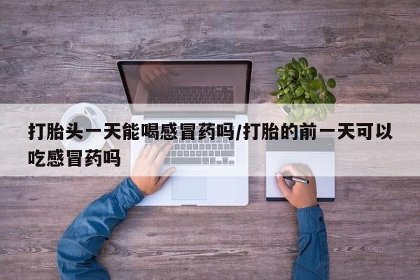 打胎药在线付款打胎头一天能喝感冒药吗/打胎的前一天可以吃感冒药吗
