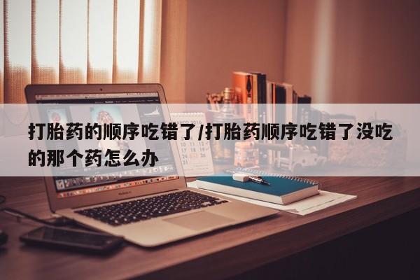 打胎药在线付款打胎药的顺序吃错了/打胎药顺序吃错了没吃的那个药怎么办