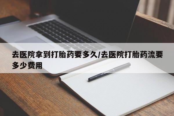 打胎药在线付款去医院拿到打胎药要多久/去医院打胎药流要多少费用
